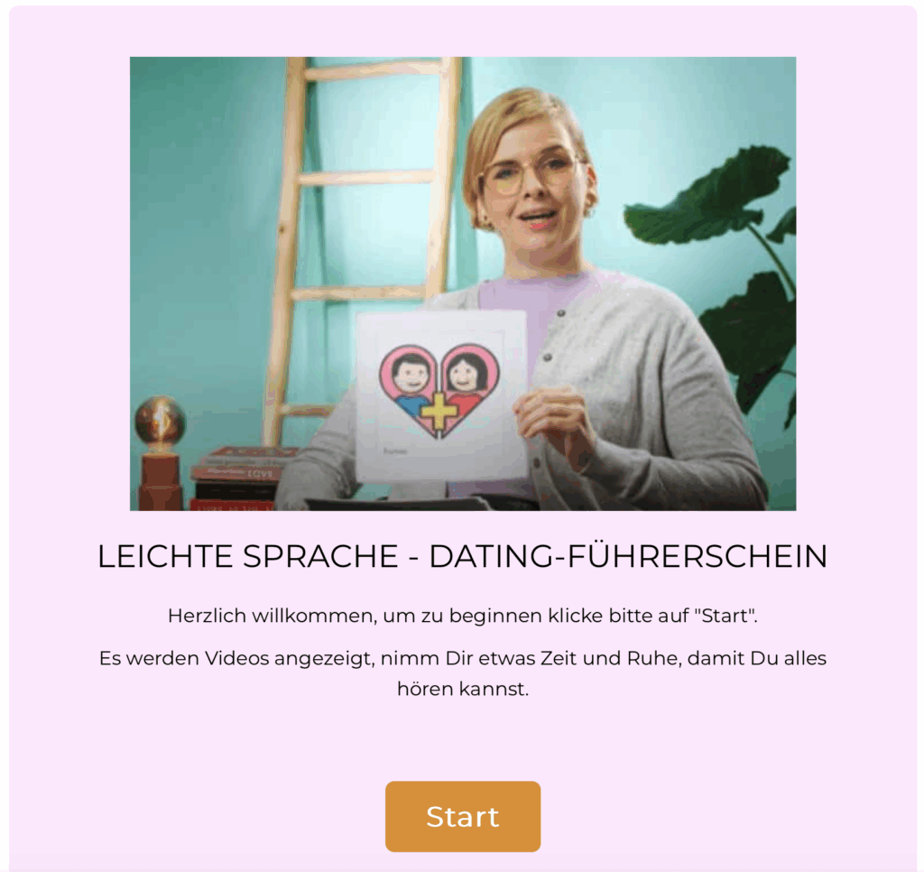 Startseite eines Angebots in Leichter Sprache mit dem Titel: ‚Leichte Sprache – Dating-Führerschein‘. In der Mitte ist eine Person zu sehen, die in die Kamera schaut und ein Blatt Papier hochhält. Auf dem Papier ist ein Herz mit zwei gezeichneten Personen und einem Pluszeichen abgebildet. Unter dem Bild steht ein Begrüßungstext. Er erklärt, dass man zum Beginnen auf ‚Start‘ klicken soll. Außerdem wird darauf hingewiesen, dass Videos gezeigt werden und man sich Zeit zum Zuhören nehmen soll. Am unteren Rand befindet sich ein großer Button mit der Aufschrift ‚Start‘.“